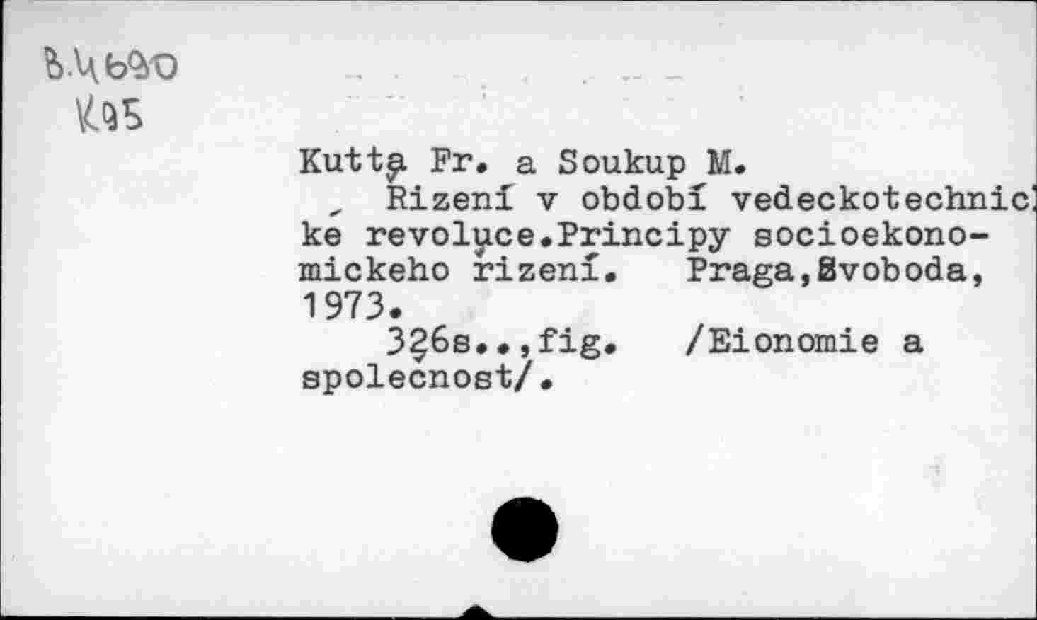 ﻿tos
Kutt^. Fr» a Soukup M.
„ Rizeni v obdobi vedeckotechnic ke revolyce.Principy socioekono-mickeho rizeni. Praga,Svoboda, 1973.
3?6s..,fig. /Eionomie а spolecnost/.